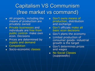Capitalism VS Communism
(free market vs command)
 All property, including the
means of production are
privately owned
 Private businesses and
individuals are free from
public control- make own
econ. Decisions
 Prices are determined by
supply and demand
 Competition
 Socio-economic classes
 Gov’t owns means of
production, distribution
and exchange
 Gov’t officials make all
basic econ decisions
 Gov’t plans the economy
 Limited production of
consumer goods- industrial
growth is the target
 Gov’t determines prices
and wages
 No Social Classes
(supposedly)
 