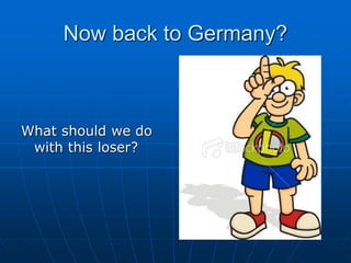 Now back to Germany?
What should we do
with this loser?
 