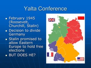 Yalta Conference
 February 1945
(Roosevelt,
Churchill, Stalin)
 Decision to divide
Germany
 Stalin promised to
allow Eastern
Europe to hold free
elections
 BUT DOES HE?
 