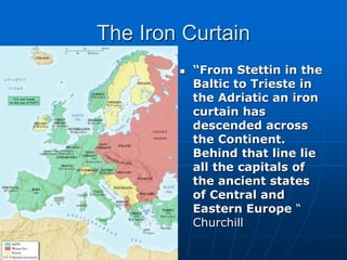 The Iron Curtain
 “From Stettin in the
Baltic to Trieste in
the Adriatic an iron
curtain has
descended across
the Continent.
Behind that line lie
all the capitals of
the ancient states
of Central and
Eastern Europe “
Churchill
 