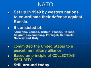 NATO
 Set up in 1949 by western nations
to co-ordinate their defense against
Russia.
 It consisted of:
-America, Canada, Britain, France, Holland,
Belgium,Luxembourg, Portugal, Denmark,
Norway and Italy
 committed the United States to a
peacetime military alliance
 Based on principle of COLLECTIVE
SECURITY
 Still around today
 