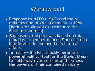 Warsaw pact
 Response to NATO (1949) and the re-
militarization of West Germany in 1954
[both were viewed as a threat to the
Eastern countries]
 Supposedly the pact was based on total
equality of member nations & mutual non-
interference in one another’s internal
affairs
 In reality—the Pact quickly became a
powerful political tool for the Soviet Union
to hold sway over its allies and harness
the powers of their combined military.
 