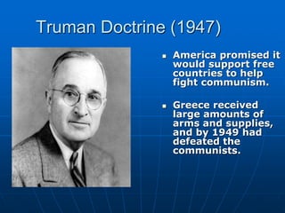 Truman Doctrine (1947)
 America promised it
would support free
countries to help
fight communism.
 Greece received
large amounts of
arms and supplies,
and by 1949 had
defeated the
communists.
 