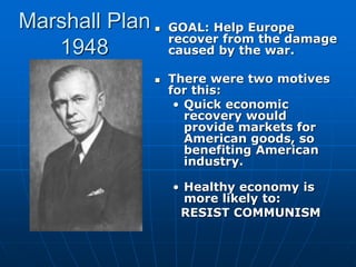 Marshall Plan
1948
 GOAL: Help Europe
recover from the damage
caused by the war.
 There were two motives
for this:
• Quick economic
recovery would
provide markets for
American goods, so
benefiting American
industry.
• Healthy economy is
more likely to:
RESIST COMMUNISM
 