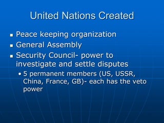 United Nations Created
 Peace keeping organization
 General Assembly
 Security Council- power to
investigate and settle disputes
• 5 permanent members (US, USSR,
China, France, GB)- each has the veto
power
 
