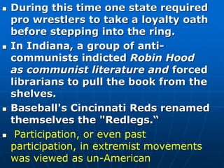 During this time one state required
pro wrestlers to take a loyalty oath
before stepping into the ring.
 In Indiana, a group of anti-
communists indicted Robin Hood
as communist literature and forced
librarians to pull the book from the
shelves.
 Baseball's Cincinnati Reds renamed
themselves the "Redlegs.“
 Participation, or even past
participation, in extremist movements
was viewed as un-American
 