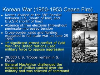 Korean War (1950-1953 Cease Fire)
 Korea: divided at the 38th Parallel
between U.S. (south of line) and
U.S.S.R (north of line)
 Absence of free elections throughout
peninsula=increased tension
 Cross-border raids and fighting
escalated to full scale war on June 25
1950
 1st significant armed conflict of Cold
War—the United Nations used
military force to oppose aggression
 28,000 U.S. Troops remain in S.
Korea
 General MacArthur challenged the
concept of civilian control over the
military and was relieved of command
 