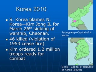 Korea 2010
 S. Korea blames N.
Korea—Kim Jong IL for
March 26th sinking of
warship, Cheonan.
 46 killed (violation of
1953 cease fire)
 Kim ordered 1.2 million
troops ready for
combat
Pyongyang—Capital of N.
Korea
Seoul—Capital of Republic
of Korea (South)
 