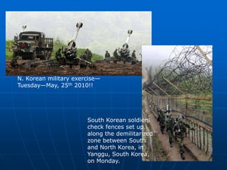 South Korean soldiers
check fences set up
along the demilitarized
zone between South
and North Korea, in
Yanggu, South Korea,
on Monday.
N. Korean military exercise—
Tuesday—May, 25th 2010!!
 