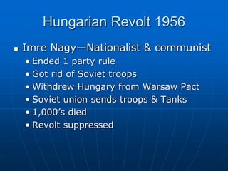 Hungarian Revolt 1956
 Imre Nagy—Nationalist & communist
• Ended 1 party rule
• Got rid of Soviet troops
• Withdrew Hungary from Warsaw Pact
• Soviet union sends troops & Tanks
• 1,000’s died
• Revolt suppressed
 