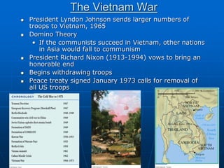 The Vietnam War
 President Lyndon Johnson sends larger numbers of
troops to Vietnam, 1965
 Domino Theory
• If the communists succeed in Vietnam, other nations
in Asia would fall to communism
 President Richard Nixon (1913-1994) vows to bring an
honorable end
 Begins withdrawing troops
 Peace treaty signed January 1973 calls for removal of
all US troops
 