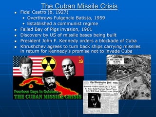 The Cuban Missile Crisis
 Fidel Castro (b. 1927)
• Overthrows Fulgencio Batista, 1959
• Established a communist regime
 Failed Bay of Pigs invasion, 1961
 Discovery by US of missile bases being built
 President John F. Kennedy orders a blockade of Cuba
 Khrushchev agrees to turn back ships carrying missiles
in return for Kennedy’s promise not to invade Cuba
 