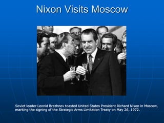 Nixon Visits Moscow
Soviet leader Leonid Brezhnev toasted United States President Richard Nixon in Moscow,
marking the signing of the Strategic Arms Limitation Treaty on May 26, 1972.
 