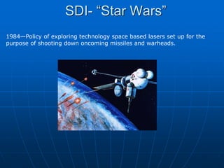 SDI- “Star Wars”
1984—Policy of exploring technology space based lasers set up for the
purpose of shooting down oncoming missiles and warheads.
 