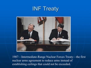 INF Treaty
1987—Intermediate-Range Nuclear Forces Treaty—the first
nuclear arms agreement to reduce arms instead of
establishing ceilings that could not be exceeded.
 