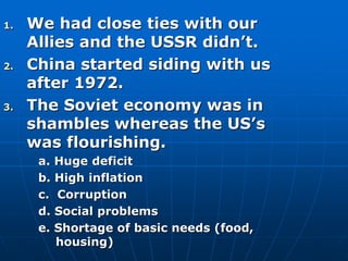 1. We had close ties with our
Allies and the USSR didn’t.
2. China started siding with us
after 1972.
3. The Soviet economy was in
shambles whereas the US’s
was flourishing.
a. Huge deficit
b. High inflation
c. Corruption
d. Social problems
e. Shortage of basic needs (food,
housing)
 