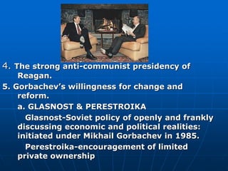 4. The strong anti-communist presidency of
Reagan.
5. Gorbachev’s willingness for change and
reform.
a. GLASNOST & PERESTROIKA
Glasnost-Soviet policy of openly and frankly
discussing economic and political realities:
initiated under Mikhail Gorbachev in 1985.
Perestroika-encouragement of limited
private ownership
 