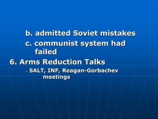b. admitted Soviet mistakes
c. communist system had
failed
6. Arms Reduction Talks
 SALT, INF, Reagan-Gorbachev
meetings
 