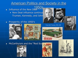 American Politics and Society in the
1950s
 Influence of the New Deal
• New Deal influence continued by
Truman, Kennedy, and Johnson
 Prosperity of the 1950’s
 McCarthyism and the “Red Scare”
From left: Truman, JFK, LBJ
 