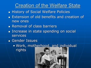 Creation of the Welfare State
 History of Social Welfare Policies
 Extension of old benefits and creation of
new ones
 Removal of class barriers
 Increase in state spending on social
services
 Gender Issues
• Work, motherhood, and individual
rights
 