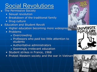 Social Revolutions
 The Permissive Society
• Sexual revolution
• Breakdown of the traditional family
• Drug culture
 Education and Student Revolt
• Higher education becoming more widespread
• Problems
 Overcrowding
 Professors who paid too little attention to
students
 Authoritative administrators
 Seemingly irrelevant education
• Student strikes in France, 1968
• Protest Western society and the war in Vietnam
 
