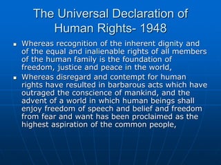 The Universal Declaration of
Human Rights- 1948
 Whereas recognition of the inherent dignity and
of the equal and inalienable rights of all members
of the human family is the foundation of
freedom, justice and peace in the world,
 Whereas disregard and contempt for human
rights have resulted in barbarous acts which have
outraged the conscience of mankind, and the
advent of a world in which human beings shall
enjoy freedom of speech and belief and freedom
from fear and want has been proclaimed as the
highest aspiration of the common people,
 