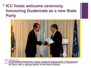 + ICC hosts welcome ceremony
  honouring Guatemala as a new State
  Party




 http://www.icc-
      CC President Sang-Hyun Song, presents Ambassador of Guatemala,
 cpi.int/Menus/ASP/Press+Releases/Press+Releases+2012/PR826.htm
      Mr Silva, with a special edition of the Rome Statute
 