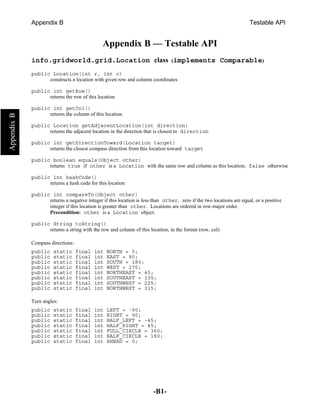 Appendix B                                                                                              Testable API


                                  Appendix B — Testable API
info.gridworld.grid.Location class (implements Comparable)
public Location(int r, int c)
      constructs a location with given row and column coordinates

public int getRow()
      returns the row of this location

public int getCol()
      returns the column of this location

public Location getAdjacentLocation(int direction)
      returns the adjacent location in the direction that is closest to direction

public int getDirectionToward(Location target)
      returns the closest compass direction from this location toward target

public boolean equals(Object other)
      returns true if other is a Location with the same row and column as this location; false otherwise

public int hashCode()
      returns a hash code for this location

public int compareTo(Object other)
      returns a negative integer if this location is less than other, zero if the two locations are equal, or a positive
      integer if this location is greater than other. Locations are ordered in row-major order.
      Precondition: other is a Location object.

public String toString()
      returns a string with the row and column of this location, in the format (row, col)

Compass directions:
public    static      final   int   NORTH = 0;
public    static      final   int   EAST = 90;
public    static      final   int   SOUTH = 180;
public    static      final   int   WEST = 270;
public    static      final   int   NORTHEAST = 45;
public    static      final   int   SOUTHEAST = 135;
public    static      final   int   SOUTHWEST = 225;
public    static      final   int   NORTHWEST = 315;

Turn angles:
public    static      final   int   LEFT = -90;
public    static      final   int   RIGHT = 90;
public    static      final   int   HALF_LEFT = -45;
public    static      final   int   HALF_RIGHT = 45;
public    static      final   int   FULL_CIRCLE = 360;
public    static      final   int   HALF_CIRCLE = 180;
public    static      final   int   AHEAD = 0;




                                                          -B1-
 