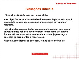 • Uma objeção pode esconder outra atrás.
• As objeções devem ser tratadas durante ou depois da exposição
ou módulo de que nos ocupamos, mas sempre devem obter
resposta.
• As objeções argumentadas costumam demonstrar interesse e
envolvimento; por isso não se devem tomar como um ataque.
Podem até esconder certa animosidade das objeções vagas,
carentes de argumentos e recorrentes.
• Não devemos temer as objeções, temos que enfrentá-las.
Situações difíceis
 