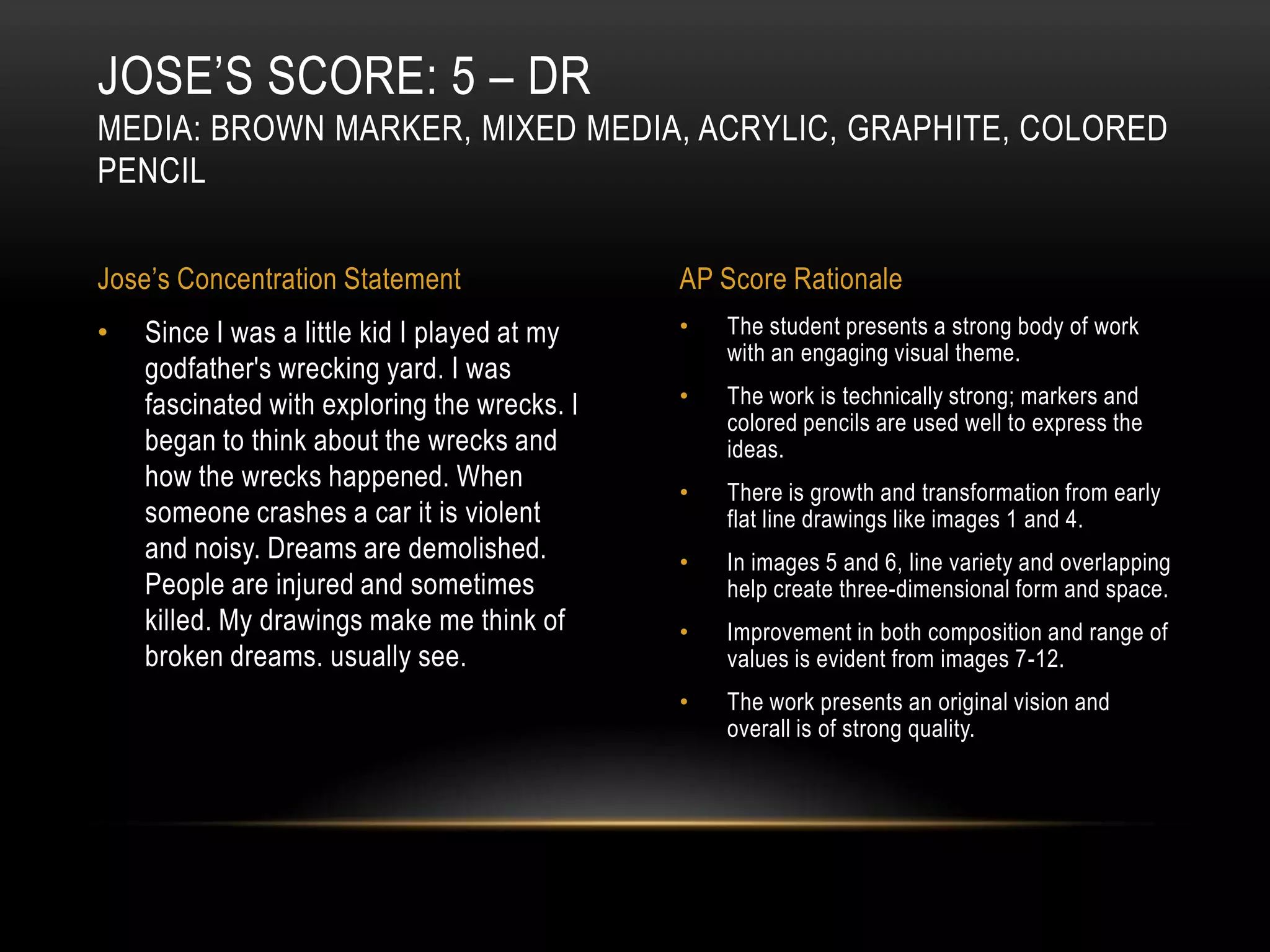 JOSE’S SCORE: 5 – DR
MEDIA: BROWN MARKER, MIXED MEDIA, ACRYLIC, GRAPHITE, COLORED
PENCIL


Jose’s Concentration Statement                AP Score Rationale
•   Since I was a little kid I played at my   •   The student presents a strong body of work
                                                  with an engaging visual theme.
    godfather's wrecking yard. I was
    fascinated with exploring the wrecks. I   •   The work is technically strong; markers and
                                                  colored pencils are used well to express the
    began to think about the wrecks and           ideas.
    how the wrecks happened. When             •   There is growth and transformation from early
    someone crashes a car it is violent           flat line drawings like images 1 and 4.
    and noisy. Dreams are demolished.         •   In images 5 and 6, line variety and overlapping
    People are injured and sometimes              help create three-dimensional form and space.
    killed. My drawings make me think of      •   Improvement in both composition and range of
    broken dreams. usually see.                   values is evident from images 7-12.
                                              •   The work presents an original vision and
                                                  overall is of strong quality.
 