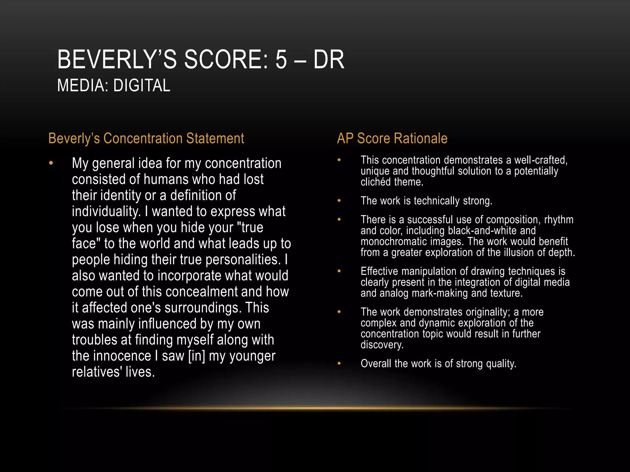 BEVERLY’S SCORE: 5 – DR
    MEDIA: DIGITAL

Beverly’s Concentration Statement                AP Score Rationale
•    My general idea for my concentration        •   This concentration demonstrates a well-crafted,
                                                     unique and thoughtful solution to a potentially
     consisted of humans who had lost                clichéd theme.
     their identity or a definition of           •   The work is technically strong.
     individuality. I wanted to express what     •   There is a successful use of composition, rhythm
     you lose when you hide your "true               and color, including black-and-white and
     face" to the world and what leads up to         monochromatic images. The work would benefit
                                                     from a greater exploration of the illusion of depth.
     people hiding their true personalities. I
     also wanted to incorporate what would       •   Effective manipulation of drawing techniques is
                                                     clearly present in the integration of digital media
     come out of this concealment and how            and analog mark-making and texture.
     it affected one's surroundings. This        •   The work demonstrates originality; a more
     was mainly influenced by my own                 complex and dynamic exploration of the
                                                     concentration topic would result in further
     troubles at finding myself along with           discovery.
     the innocence I saw [in] my younger         •   Overall the work is of strong quality.
     relatives' lives.
 