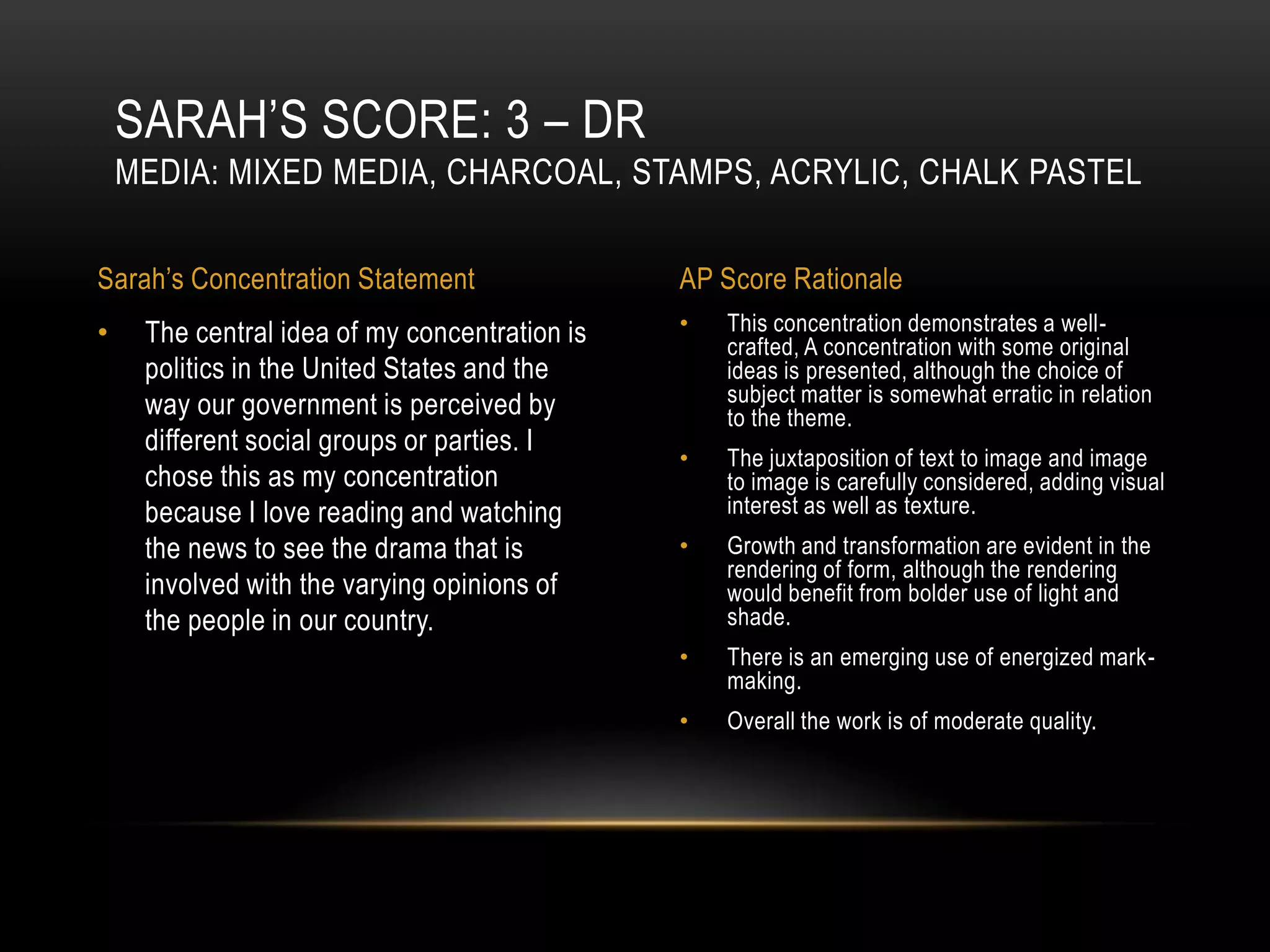 SARAH’S SCORE: 3 – DR
    MEDIA: MIXED MEDIA, CHARCOAL, STAMPS, ACRYLIC, CHALK PASTEL

Sarah’s Concentration Statement                AP Score Rationale
•    The central idea of my concentration is   •   This concentration demonstrates a well-
                                                   crafted, A concentration with some original
     politics in the United States and the         ideas is presented, although the choice of
     way our government is perceived by            subject matter is somewhat erratic in relation
                                                   to the theme.
     different social groups or parties. I
                                               •   The juxtaposition of text to image and image
     chose this as my concentration                to image is carefully considered, adding visual
     because I love reading and watching           interest as well as texture.
     the news to see the drama that is         •   Growth and transformation are evident in the
                                                   rendering of form, although the rendering
     involved with the varying opinions of         would benefit from bolder use of light and
     the people in our country.                    shade.
                                               •   There is an emerging use of energized mark-
                                                   making.
                                               •   Overall the work is of moderate quality.
 