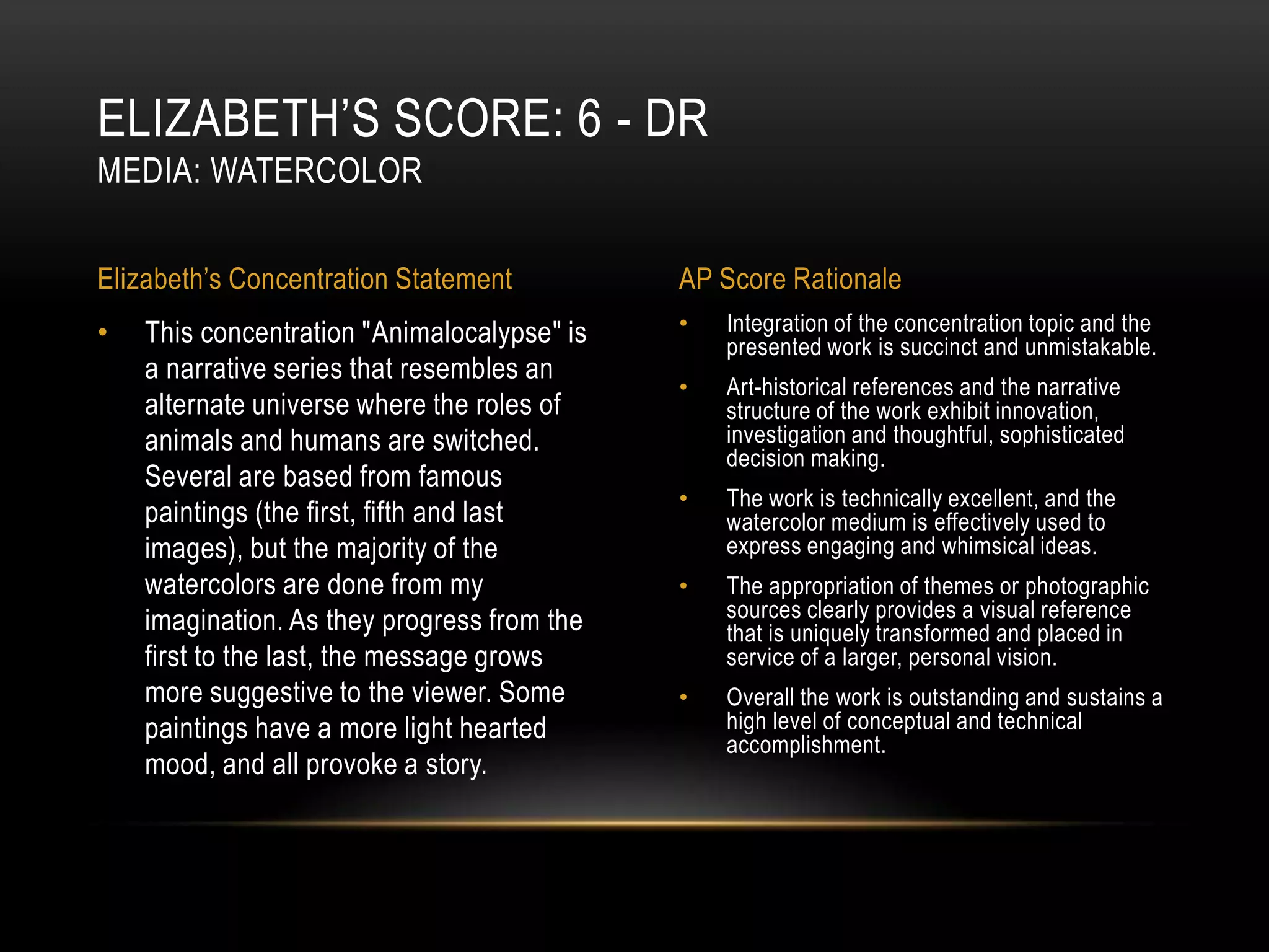 ELIZABETH’S SCORE: 6 - DR
MEDIA: WATERCOLOR


Elizabeth’s Concentration Statement          AP Score Rationale
•   This concentration "Animalocalypse" is   •   Integration of the concentration topic and the
                                                 presented work is succinct and unmistakable.
    a narrative series that resembles an
                                             •   Art-historical references and the narrative
    alternate universe where the roles of        structure of the work exhibit innovation,
    animals and humans are switched.             investigation and thoughtful, sophisticated
                                                 decision making.
    Several are based from famous
                                             •   The work is technically excellent, and the
    paintings (the first, fifth and last         watercolor medium is effectively used to
    images), but the majority of the             express engaging and whimsical ideas.
    watercolors are done from my             •   The appropriation of themes or photographic
    imagination. As they progress from the       sources clearly provides a visual reference
                                                 that is uniquely transformed and placed in
    first to the last, the message grows         service of a larger, personal vision.
    more suggestive to the viewer. Some      •   Overall the work is outstanding and sustains a
    paintings have a more light hearted          high level of conceptual and technical
                                                 accomplishment.
    mood, and all provoke a story.
 