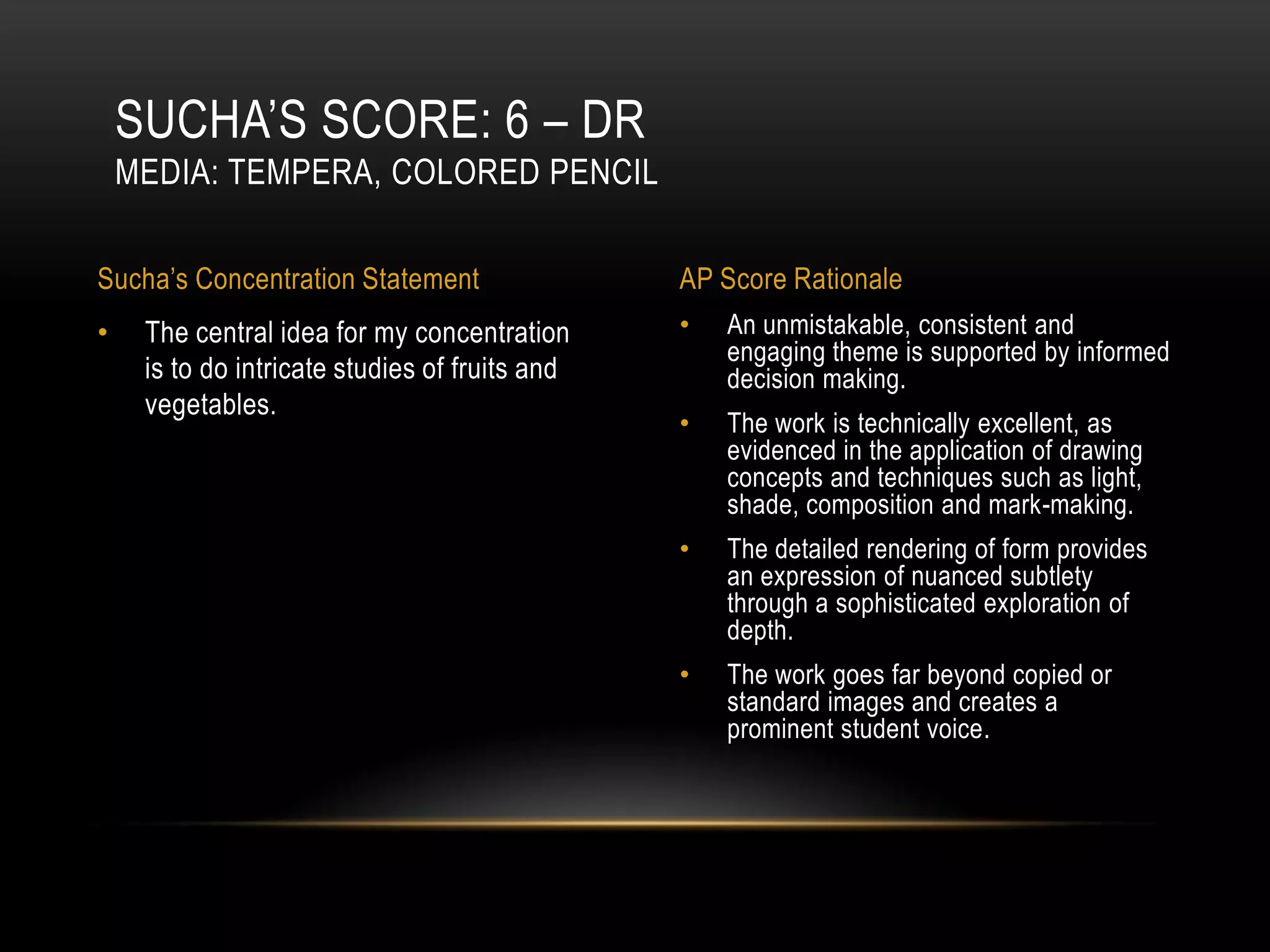SUCHA’S SCORE: 6 – DR
    MEDIA: TEMPERA, COLORED PENCIL

Sucha’s Concentration Statement                 AP Score Rationale
•    The central idea for my concentration      •   An unmistakable, consistent and
                                                    engaging theme is supported by informed
     is to do intricate studies of fruits and       decision making.
     vegetables.
                                                •   The work is technically excellent, as
                                                    evidenced in the application of drawing
                                                    concepts and techniques such as light,
                                                    shade, composition and mark-making.
                                                •   The detailed rendering of form provides
                                                    an expression of nuanced subtlety
                                                    through a sophisticated exploration of
                                                    depth.
                                                •   The work goes far beyond copied or
                                                    standard images and creates a
                                                    prominent student voice.
 