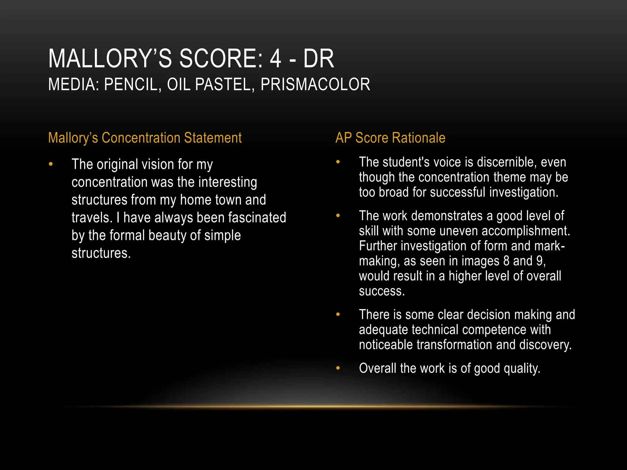 MALLORY’S SCORE: 4 - DR
MEDIA: PENCIL, OIL PASTEL, PRISMACOLOR


Mallory’s Concentration Statement            AP Score Rationale
•   The original vision for my               •   The student's voice is discernible, even
    concentration was the interesting            though the concentration theme may be
                                                 too broad for successful investigation.
    structures from my home town and
    travels. I have always been fascinated   •   The work demonstrates a good level of
    by the formal beauty of simple               skill with some uneven accomplishment.
                                                 Further investigation of form and mark-
    structures.
                                                 making, as seen in images 8 and 9,
                                                 would result in a higher level of overall
                                                 success.
                                             •   There is some clear decision making and
                                                 adequate technical competence with
                                                 noticeable transformation and discovery.
                                             •   Overall the work is of good quality.
 