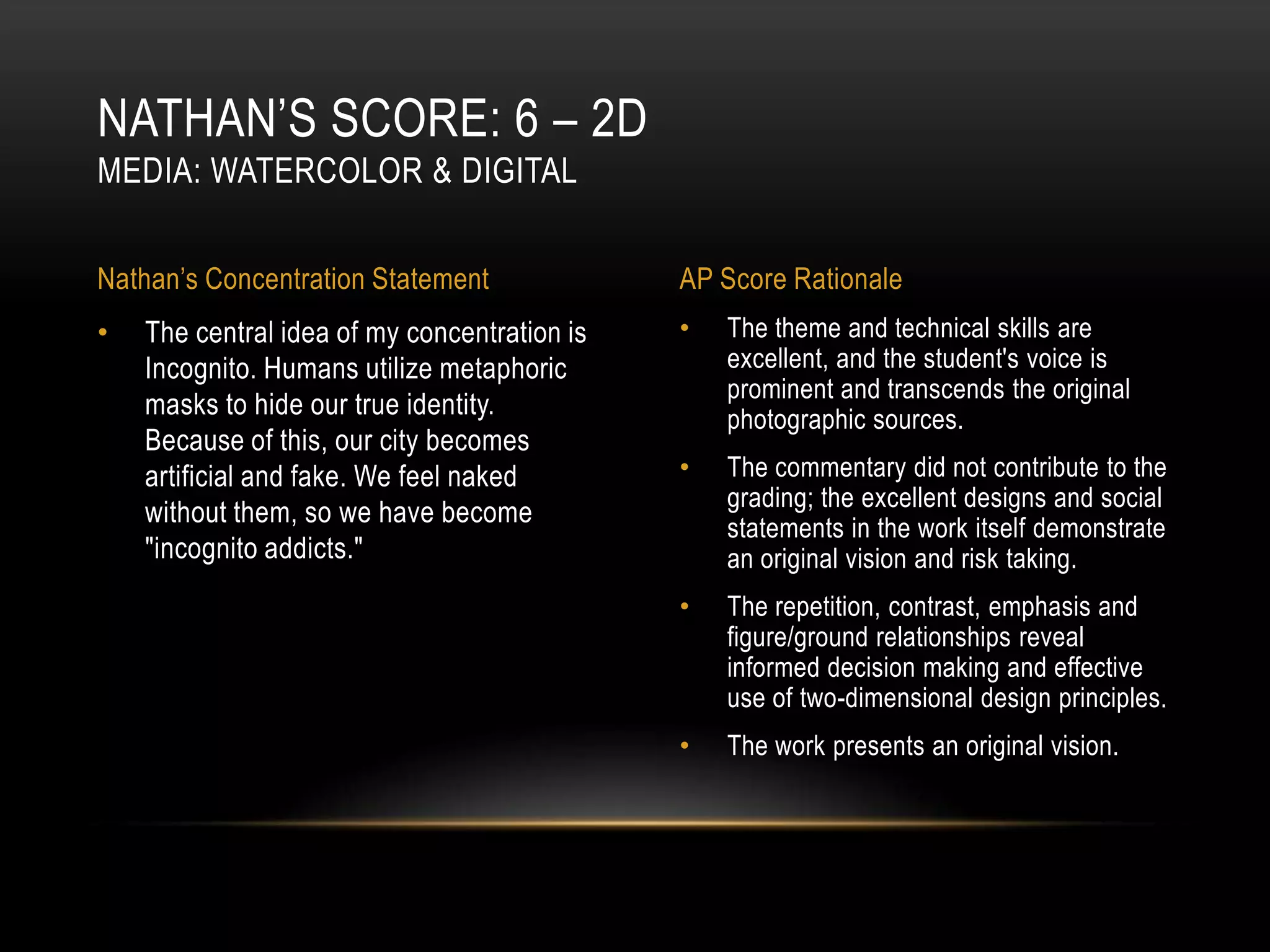 NATHAN’S SCORE: 6 – 2D
MEDIA: WATERCOLOR & DIGITAL


Nathan’s Concentration Statement              AP Score Rationale
•   The central idea of my concentration is   •   The theme and technical skills are
    Incognito. Humans utilize metaphoric          excellent, and the student's voice is
                                                  prominent and transcends the original
    masks to hide our true identity.              photographic sources.
    Because of this, our city becomes
    artificial and fake. We feel naked        •   The commentary did not contribute to the
                                                  grading; the excellent designs and social
    without them, so we have become
                                                  statements in the work itself demonstrate
    "incognito addicts."                          an original vision and risk taking.
                                              •   The repetition, contrast, emphasis and
                                                  figure/ground relationships reveal
                                                  informed decision making and effective
                                                  use of two-dimensional design principles.
                                              •   The work presents an original vision.
 