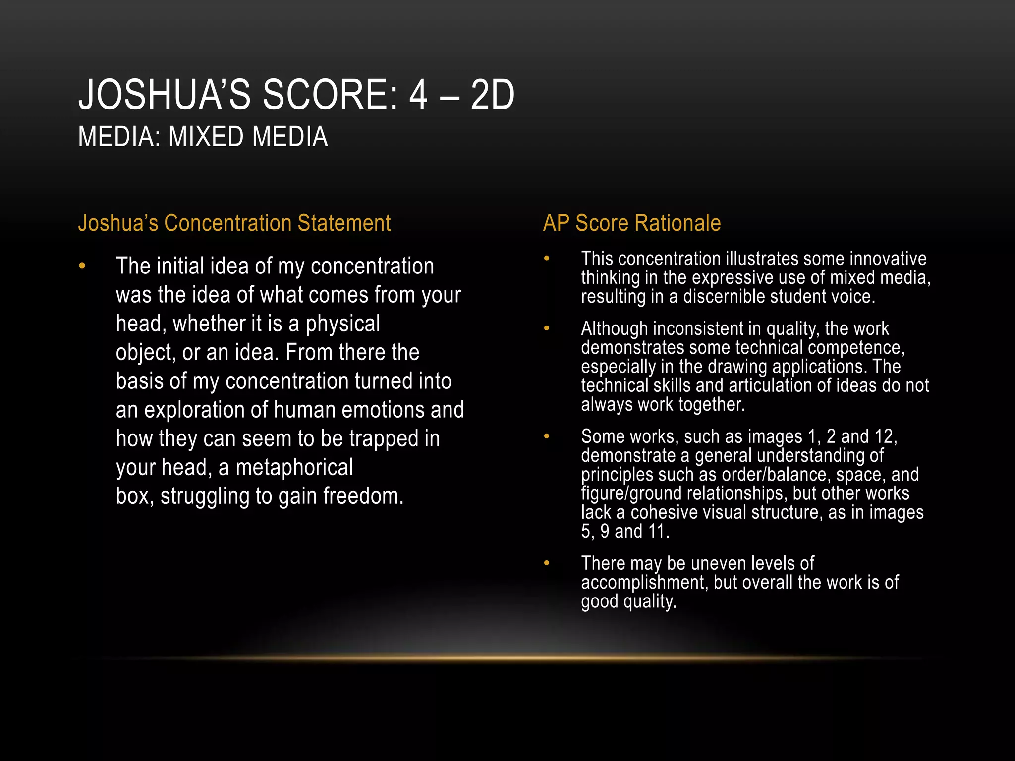 JOSHUA’S SCORE: 4 – 2D
MEDIA: MIXED MEDIA


Joshua’s Concentration Statement            AP Score Rationale
•   The initial idea of my concentration    •   This concentration illustrates some innovative
                                                thinking in the expressive use of mixed media,
    was the idea of what comes from your        resulting in a discernible student voice.
    head, whether it is a physical          •   Although inconsistent in quality, the work
    object, or an idea. From there the          demonstrates some technical competence,
                                                especially in the drawing applications. The
    basis of my concentration turned into       technical skills and articulation of ideas do not
    an exploration of human emotions and        always work together.
    how they can seem to be trapped in      •   Some works, such as images 1, 2 and 12,
                                                demonstrate a general understanding of
    your head, a metaphorical                   principles such as order/balance, space, and
    box, struggling to gain freedom.            figure/ground relationships, but other works
                                                lack a cohesive visual structure, as in images
                                                5, 9 and 11.
                                            •   There may be uneven levels of
                                                accomplishment, but overall the work is of
                                                good quality.
 