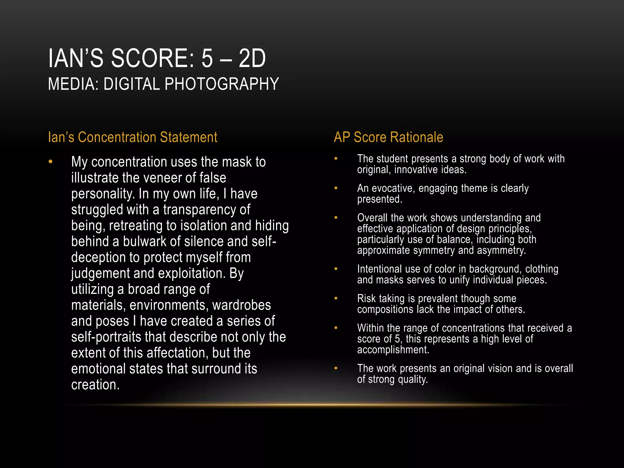 IAN’S SCORE: 5 – 2D
MEDIA: DIGITAL PHOTOGRAPHY


Ian’s Concentration Statement                   AP Score Rationale
•   My concentration uses the mask to           •   The student presents a strong body of work with
                                                    original, innovative ideas.
    illustrate the veneer of false
                                                •   An evocative, engaging theme is clearly
    personality. In my own life, I have             presented.
    struggled with a transparency of            •   Overall the work shows understanding and
    being, retreating to isolation and hiding       effective application of design principles,
    behind a bulwark of silence and self-           particularly use of balance, including both
                                                    approximate symmetry and asymmetry.
    deception to protect myself from
    judgement and exploitation. By              •   Intentional use of color in background, clothing
                                                    and masks serves to unify individual pieces.
    utilizing a broad range of
                                                •   Risk taking is prevalent though some
    materials, environments, wardrobes              compositions lack the impact of others.
    and poses I have created a series of        •   Within the range of concentrations that received a
    self-portraits that describe not only the       score of 5, this represents a high level of
    extent of this affectation, but the             accomplishment.
    emotional states that surround its          •   The work presents an original vision and is overall
                                                    of strong quality.
    creation.
 