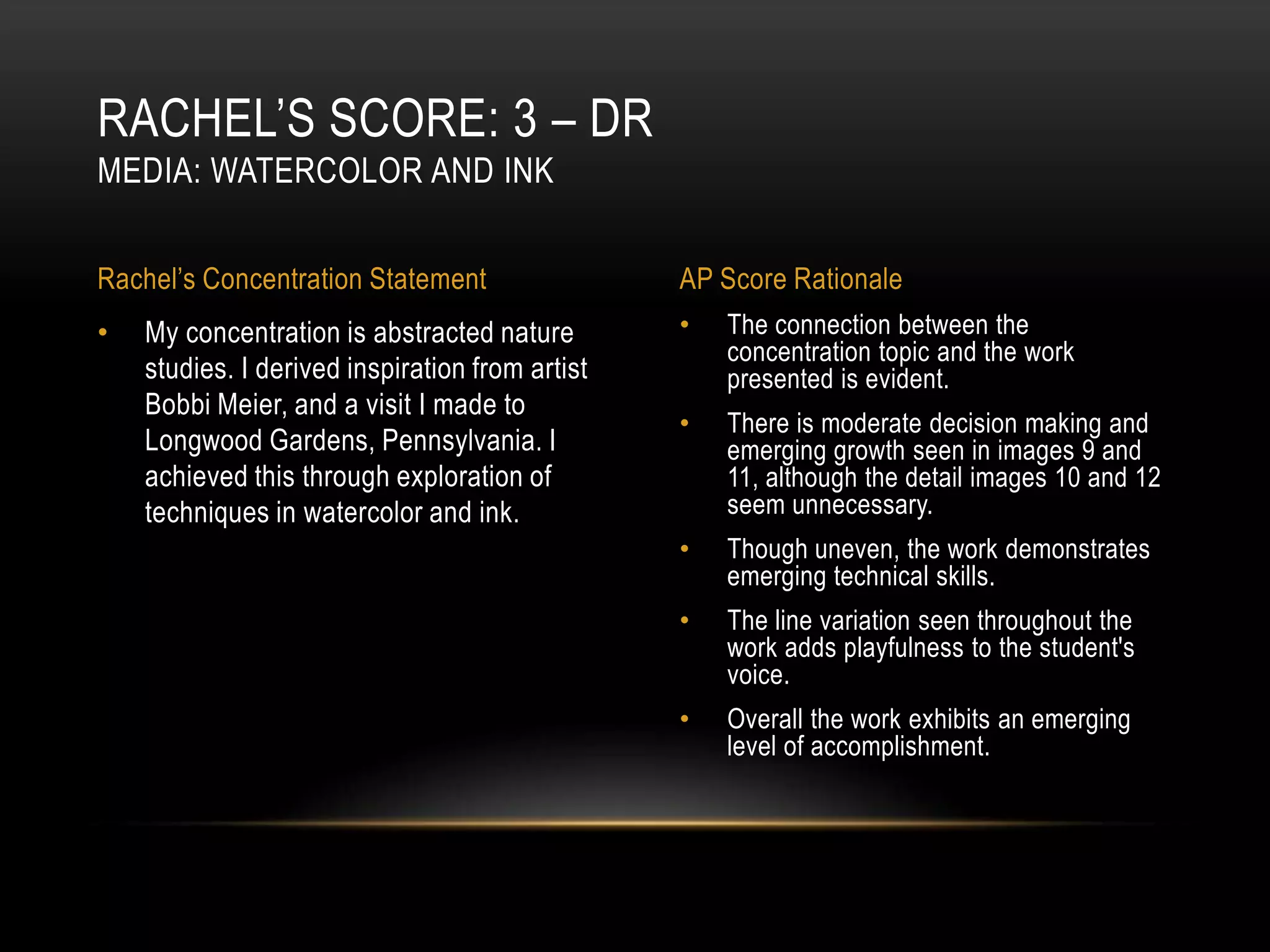 RACHEL’S SCORE: 3 – DR
MEDIA: WATERCOLOR AND INK


Rachel’s Concentration Statement                 AP Score Rationale
•   My concentration is abstracted nature        •   The connection between the
                                                     concentration topic and the work
    studies. I derived inspiration from artist       presented is evident.
    Bobbi Meier, and a visit I made to
                                                 •   There is moderate decision making and
    Longwood Gardens, Pennsylvania. I                emerging growth seen in images 9 and
    achieved this through exploration of             11, although the detail images 10 and 12
    techniques in watercolor and ink.                seem unnecessary.
                                                 •   Though uneven, the work demonstrates
                                                     emerging technical skills.
                                                 •   The line variation seen throughout the
                                                     work adds playfulness to the student's
                                                     voice.
                                                 •   Overall the work exhibits an emerging
                                                     level of accomplishment.
 
