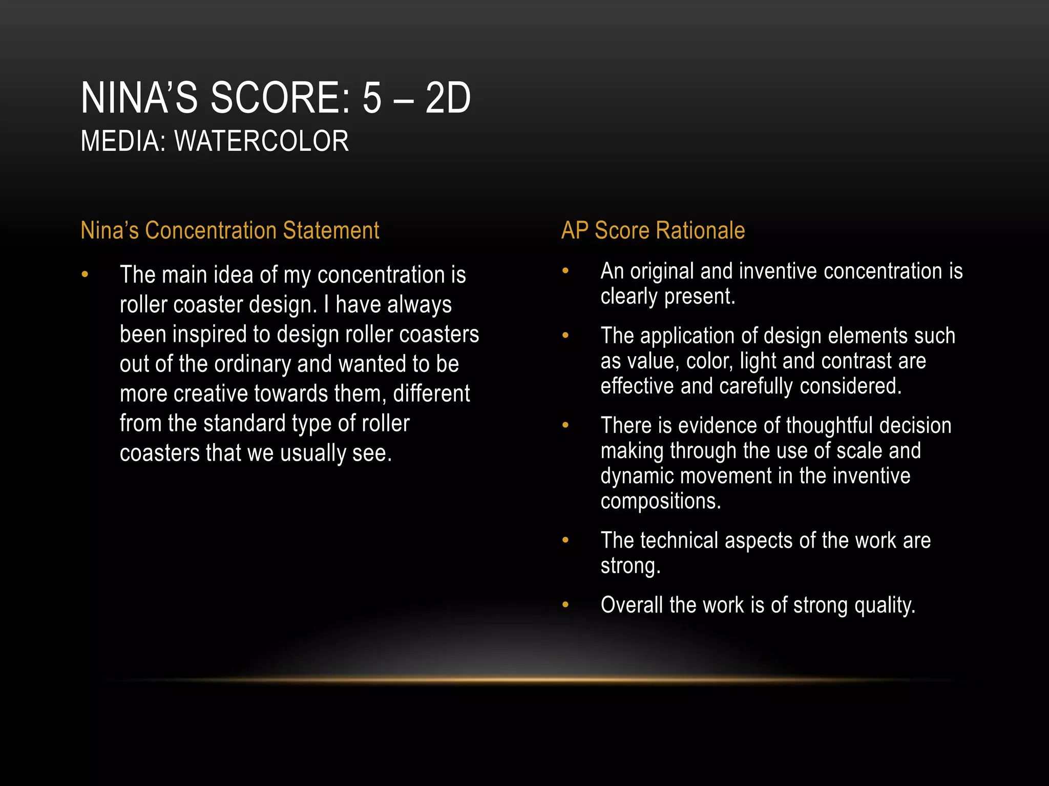 NINA’S SCORE: 5 – 2D
MEDIA: WATERCOLOR


Nina’s Concentration Statement                AP Score Rationale
•   The main idea of my concentration is      •   An original and inventive concentration is
    roller coaster design. I have always          clearly present.
    been inspired to design roller coasters   •   The application of design elements such
    out of the ordinary and wanted to be          as value, color, light and contrast are
    more creative towards them, different         effective and carefully considered.
    from the standard type of roller          •   There is evidence of thoughtful decision
    coasters that we usually see.                 making through the use of scale and
                                                  dynamic movement in the inventive
                                                  compositions.
                                              •   The technical aspects of the work are
                                                  strong.
                                              •   Overall the work is of strong quality.
 