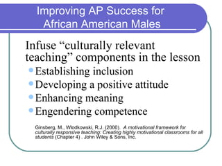 Improving AP Success for
   African American Males
Infuse “culturally relevant
teaching” components in the lesson
 Establishinginclusion
 Developing a positive attitude
 Enhancing meaning
 Engendering competence

 Ginsberg, M., Wlodkowski, R.J. (2000). A motivational framework for
 culturally responsive teaching: Creating highly motivational classrooms for all
 students (Chapter 4) . John Wiley & Sons, Inc.
 