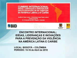 ENCONTRO INTERNACIONAL:  IDÉIAS, LIDERANÇAS E INOVAÇÕES  PARA A PREVENÇÃO DA VIOLÊNCIA NA AMÉRICA LATINA E CARIBE LOCAL: BOGOTÁ – COLÔMBIA PERÍODO: 15-16 de Abril de 2010 