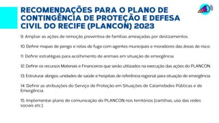Fonte: http://transparencia.recife.pe.gov.br | Elaboração: Mandato vereador Ivan Moraes
RECOMENDAÇÕES PARA O PLANO DE
CONTINGÊNCIA DE PROTEÇÃO E DEFESA
CIVIL DO RECIFE (PLANCON) 2023
9. Ampliar as ações de remoção preventiva de famílias ameaçadas por deslizamentos.
10. Definir mapas de perigo e rotas de fuga com agentes municipais e moradores das áreas de risco.
11. Definir estratégias para acolhimento de animais em situação de emergência.
12. Definir os recursos Materiais e Financeiros que serão utilizados na execução das ações do PLANCON.
13. Estruturar abrigos, unidades de saúde e hospitais de referência regional para situação de emergência.
14. Definir as atribuições do Serviço de Proteção em Situações de Calamidades Públicas e de
Emergência.
15. Implementar plano de comunicação do PLANCON nos territórios (cartilhas, uso das redes
sociais etc.)
 