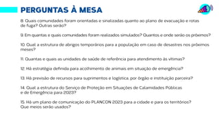 Fonte: http://transparencia.recife.pe.gov.br | Elaboração: Mandato vereador Ivan Moraes
PERGUNTAS À MESA
8. Quais comunidades foram orientadas e sinalizadas quanto ao plano de evacuação e rotas
de fuga? Outras serão?
9. Em quantas e quais comunidades foram realizados simulados? Quantos e onde serão os próximos?
10. Qual a estrutura de abrigos temporários para a população em caso de desastres nos próximos
meses?
11. Quantas e quais as unidades de saúde de referência para atendimento às vítimas?
12. Há estratégia definida para acolhimento de animais em situação de emergência?
13. Há previsão de recursos para suprimentos e logística, por órgão e instituição parceira?
14. Qual a estrutura do Serviço de Proteção em Situações de Calamidades Públicas
e de Emergência para 2023?
15. Há um plano de comunicação do PLANCON 2023 para a cidade e para os territórios?
Que meios serão usados?
 
