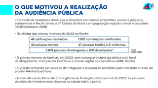 O QUE MOTIVOU A REALIZAÇÃO
DA AUDIÊNCIA PÚBLICA
• Contexto de mudanças climáticas e desastres com danos ambientais, sociais e prejuízos
econômicos e Recife sendo a 5ª Cidade do Brasil com população exposta a risco e desastres
(IBGE/Cemaden, 2018)
• Os efeitos das chuvas Intensas de 2022 no Recife:
• O grande número de famílias, em 2022, sem conseguir vistoria da defesa civil, local
de abrigamento, inscrição no CadÚnico e acesso digital aos benefícios (AME Recife).
• A grande demanda por serviços de mitigação e preparação recebidas pelo mandato através do
projeto #AntesQueChova.
• A inexistência do Plano de Contingência de Proteção e Defesa Civil de 2023, às vésperas
do início do trimestre mais chuvoso na cidade (abril a junho).
42 edificações destruídas
43 pessoas mortas
3.874 pessoas desabrigadas e 831 desalojadas*
1.522 construções danificadas
47 pessoas feridas e 21 enfermas
Fonte
(S2ID, 2022)
 