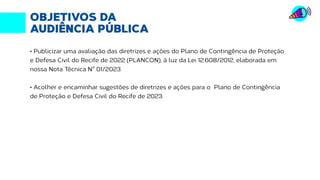 OBJETIVOS DA
AUDIÊNCIA PÚBLICA
• Publicizar uma avaliação das diretrizes e ações do Plano de Contingência de Proteção
e Defesa Civil do Recife de 2022 (PLANCON), à luz da Lei 12.608/2012, elaborada em
nossa Nota Técnica N° 01/2023.
• Acolher e encaminhar sugestões de diretrizes e ações para o Plano de Contingência
de Proteção e Defesa Civil do Recife de 2023.
 