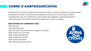 SOBRE O #ANTESQUECHOVA
Processo de consulta, através de formulário eletrônico, para recebimento de demandas
de pequenas obras e serviços de manutenção urbana, de curta duração e baixo
investimento, que se caracterizam como ações de mitigação e preparação para o
enfrentamento dos efeitos da intensificação das chuvas na cidade.
RESULTADOS DA CAMPANHA 2023:
107 repostas
100 requerimentos
52% remoção de entulhos de margem de canais
52% limpeza de canaleta
44% limpeza de galeras
40% limpeza de canais
24% pode de árvores
16% capinação de encostas.
 
