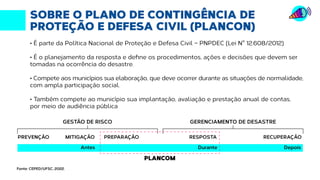 SOBRE O PLANO DE CONTINGÊNCIA DE
PROTEÇÃO E DEFESA CIVIL (PLANCON)
• É parte da Política Nacional de Proteção e Defesa Civil – PNPDEC (Lei N° 12.608/2012)
• É o planejamento da resposta e define os procedimentos, ações e decisões que devem ser
tomadas na ocorrência do desastre.
• Compete aos municípios sua elaboração, que deve ocorrer durante as situações de normalidade,
com ampla participação social.
• Também compete ao município sua implantação, avaliação e prestação anual de contas,
por meio de audiência pública
GESTÃO DE RISCO
PREVENÇÃO MITIGAÇÃO PREPARAÇÃO
GERENCIAMENTO DE DESASTRE
RESPOSTA RECUPERAÇÃO
Antes
PLANCOM
Durante Depois
Fonte: CEPED/UFSC, 2022.
 