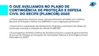 O QUE AVALIAMOS NO PLANO DE
CONTINGÊNCIA DE PROTEÇÃO E DEFESA
CIVIL DO RECIFE (PLANCON) 2022
• O Plano apresentou diretrizes claras, com procedimentos alinhados com a Política
Nacional de Proteção e Defesa Civil (PNPDEC) e com a legislação pertinente?
• Os parceiros e a população são devidamente integrados e participam das etapas de
construção, execução e avaliação do referido PLANCON?
• As prerrogativas da Política Pública de Assistência Social e o papel de gerenciamento
do Serviço de Proteção em Situações de Calamidades Públicas e de Emergência foram
efetivados em 2022?
 