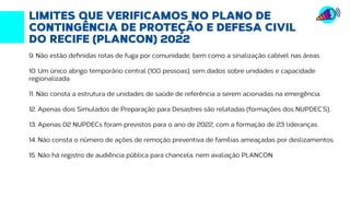 Fonte: http://transparencia.recife.pe.gov.br | Elaboração: Mandato vereador Ivan Moraes
LIMITES QUE VERIFICAMOS NO PLANO DE
CONTINGÊNCIA DE PROTEÇÃO E DEFESA CIVIL
DO RECIFE (PLANCON) 2022
9. Não estão definidas rotas de fuga por comunidade, bem como a sinalização cabível nas áreas.
10. Um único abrigo temporário central (100 pessoas), sem dados sobre unidades e capacidade
regionalizada.
11. Não consta a estrutura de unidades de saúde de referência a serem acionadas na emergência.
12. Apenas dois Simulados de Preparação para Desastres são relatadas (formações dos NUPDEC’S).
13. Apenas 02 NUPDECs foram previstos para o ano de 2022, com a formação de 23 lideranças.
14. Não consta o número de ações de remoção preventiva de famílias ameaçadas por deslizamentos.
15. Não há registro de audiência pública para chancela, nem avaliação PLANCON.
 